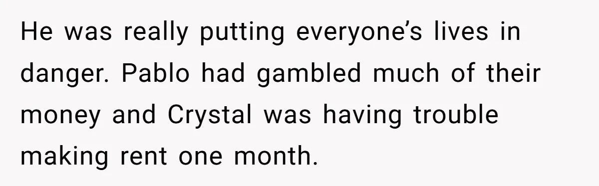 He was really putting everyone’s lives in danger. Pablo had gambled much of their money and Crystal was having trouble making rent one month.