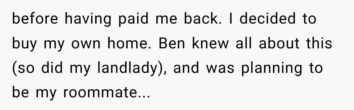 before having paid me back. I decided to buy my own home. Ben knew all about this (so did my landlady), and was planning to be my roommate...