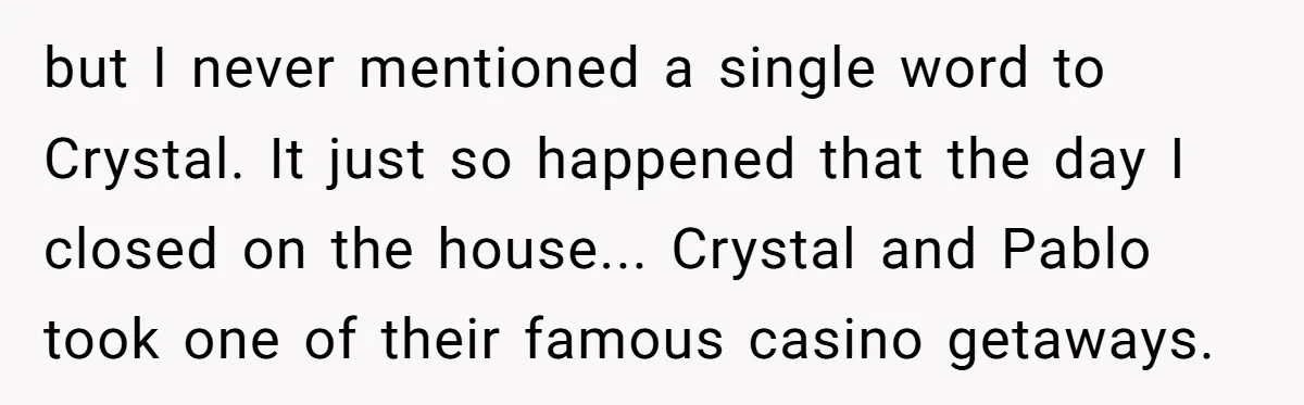but I never mentioned a single word to Crystal. It just so happened that the day I closed on the house... Crystal and Pablo took one of their famous casino...