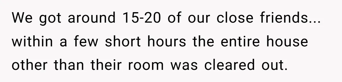 We got around 15-20 of our close friends... within a few short hours the entire house other than their room was cleared out.