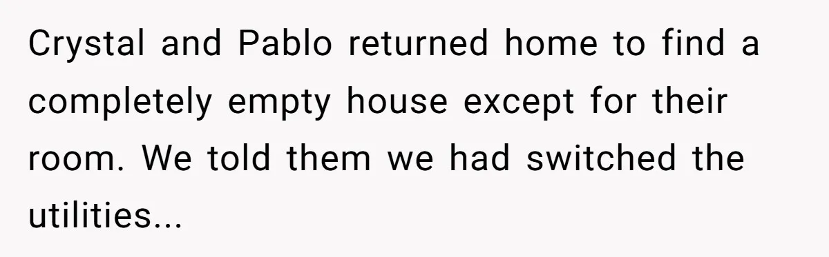 Crystal and Pablo returned home to find a completely empty house except for their room. We told them we had switched the utilities...