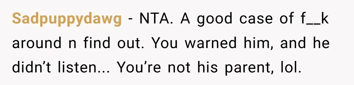 Sadpuppydawg - NTA. A good case of f__k around n find out. You warned him, and he didn’t listen... You’re not his parent, lol.