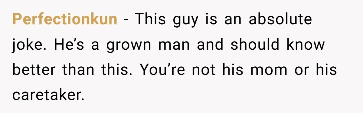 Perfectionkun - This guy is an absolute joke. He’s a grown man and should know better than this. You’re not his mom or his caretaker.