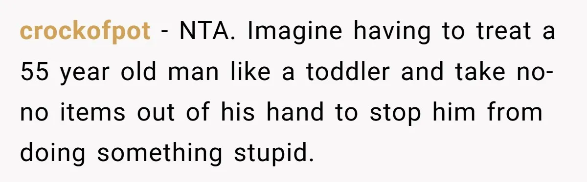 crockofpot - NTA. Imagine having to treat a 55 year old man like a toddler and take no-no items out of his hand to stop him from doing something stupid.