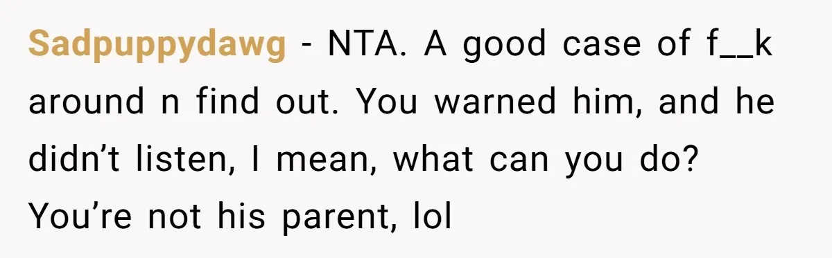 Sadpuppydawg − NTA. A good case of f__k around n find out. You warned him, and he didn’t listen, I mean, what can you do? You’re not his parent, lol