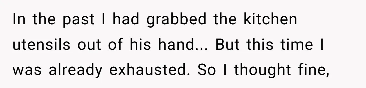 In the past I had grabbed the kitchen utensils out of his hand... But this time I was already exhausted. So I thought fine,