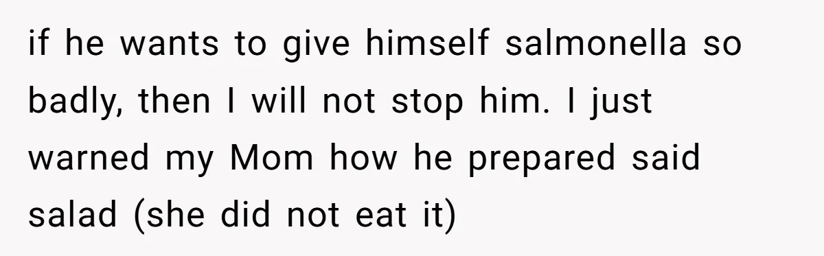 if he wants to give himself salmonella so badly, then I will not stop him. I just warned my Mom how he prepared said salad (she did not eat it)
