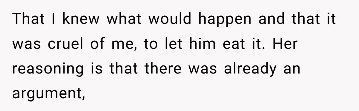 That I knew what would happen and that it was cruel of me, to let him eat it. Her reasoning is that there was already an argument,