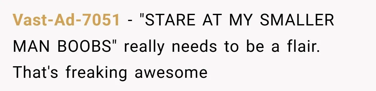 Vast-Ad-7051 - "STARE AT MY SMALLER MAN BOOBS" really needs to be a flair. That's freaking awesome