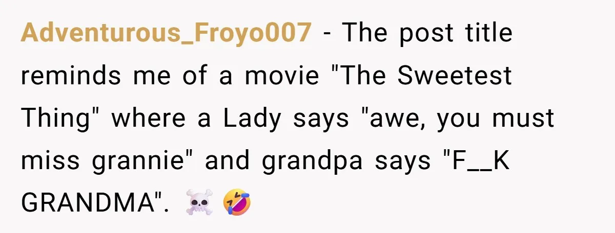 Adventurous_Froyo007 - The post title reminds me of a movie "The Sweetest Thing" where a Lady says "awe, you must miss grannie" and grandpa says "F__K GRANDMA". ☠️🤣