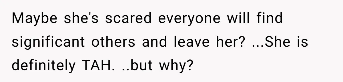 Maybe she's scared everyone will find significant others and leave her? ...She is definitely TAH. ..but why?