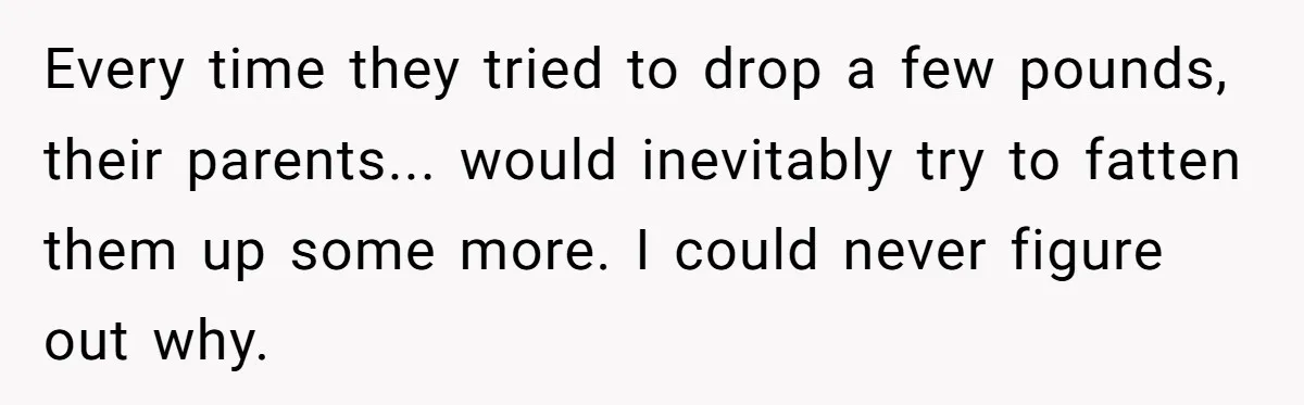 Every time they tried to drop a few pounds, their parents... would inevitably try to fatten them up some more. I could never figure out why.