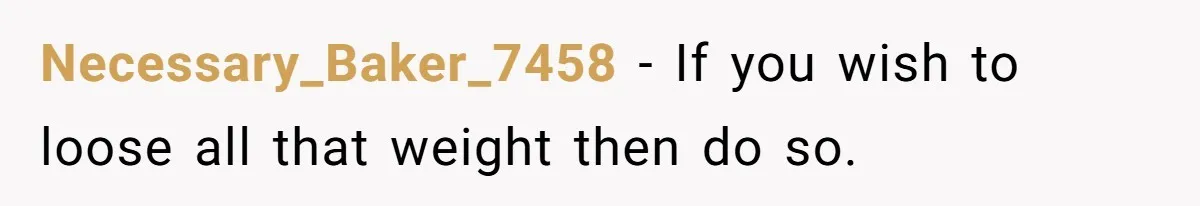 Necessary_Baker_7458 - If you wish to loose all that weight then do so.