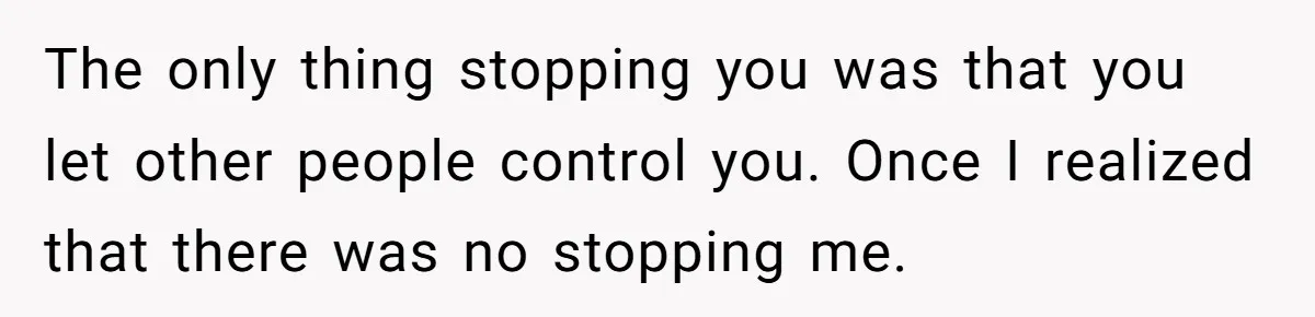 The only thing stopping you was that you let other people control you. Once I realized that there was no stopping me.