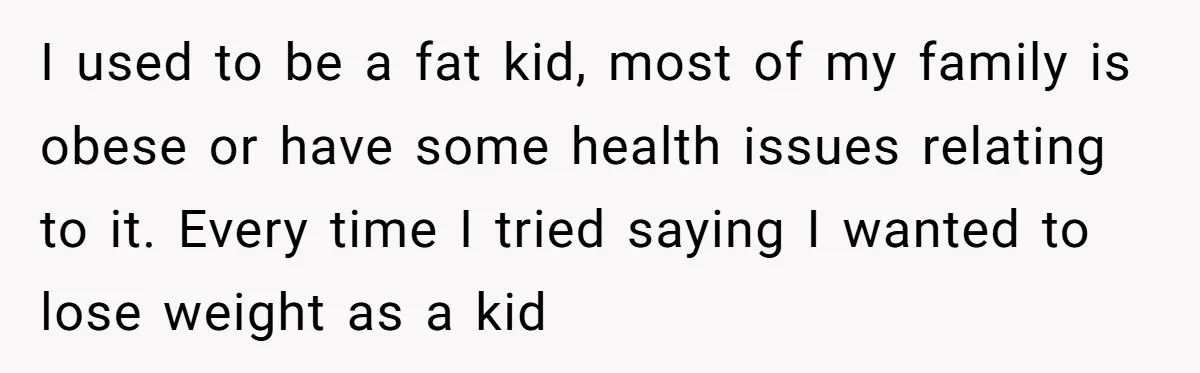 I used to be a fat kid, most of my family is obese or have some health issues relating to it. Every time I tried saying I wanted to lose...