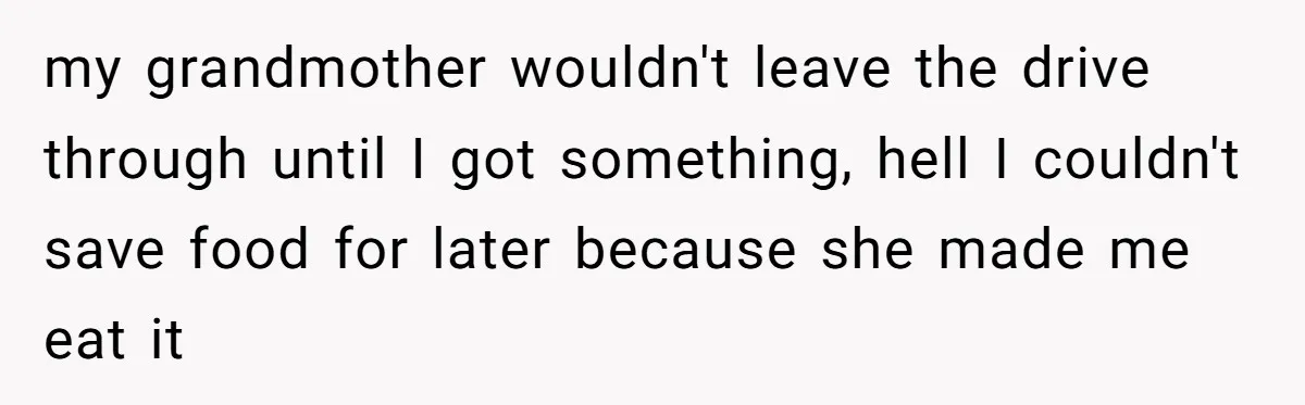 my grandmother wouldn't leave the drive through until I got something, hell I couldn't save food for later because she made me eat it