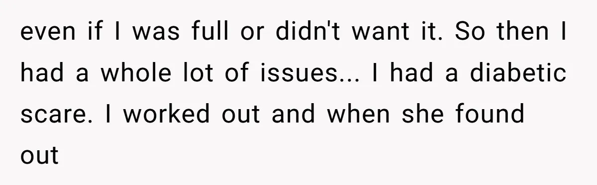 even if I was full or didn't want it. So then I had a whole lot of issues... I had a diabetic scare. I worked out and when she found...