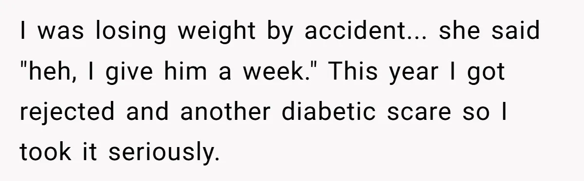 I was losing weight by accident... she said "heh, I give him a week." This year I got rejected and another diabetic scare so I took it seriously.