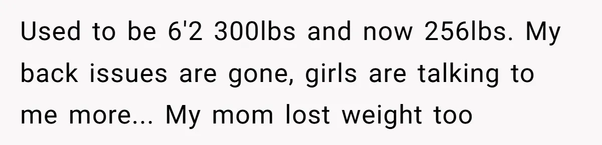 Used to be 6'2 300lbs and now 256lbs. My back issues are gone, girls are talking to me more... My mom lost weight too