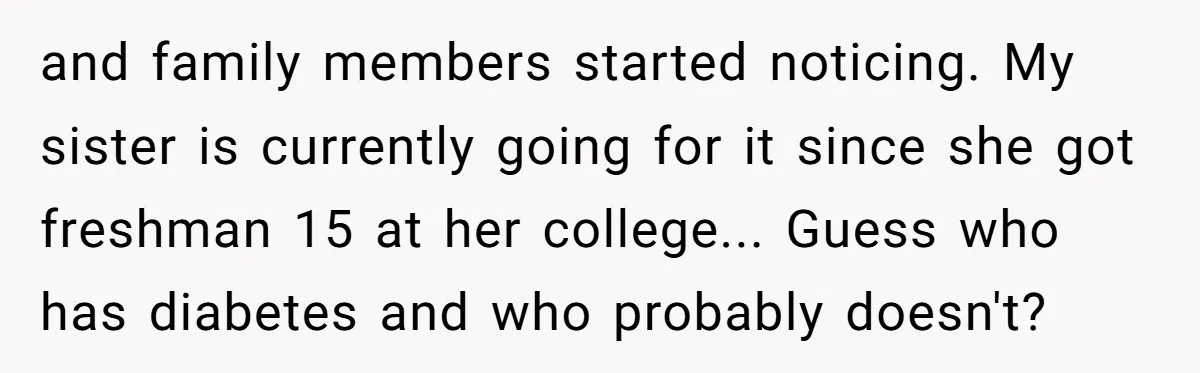 and family members started noticing. My sister is currently going for it since she got freshman 15 at her college... Guess who has diabetes and who probably doesn't?