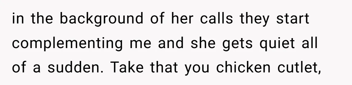 in the background of her calls they start complementing me and she gets quiet all of a sudden. Take that you chicken cutlet,