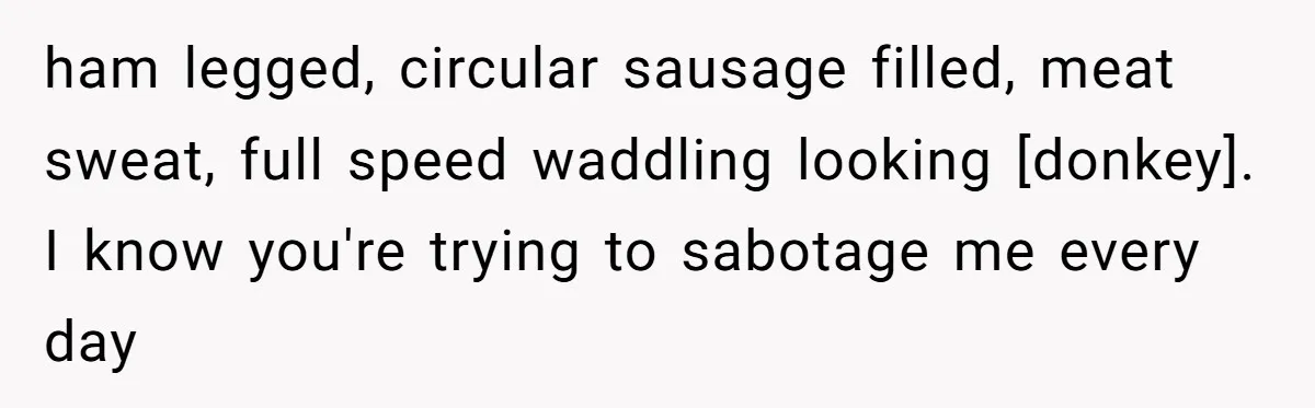 ham legged, circular sausage filled, meat sweat, full speed waddling looking [donkey]. I know you're trying to sabotage me every day