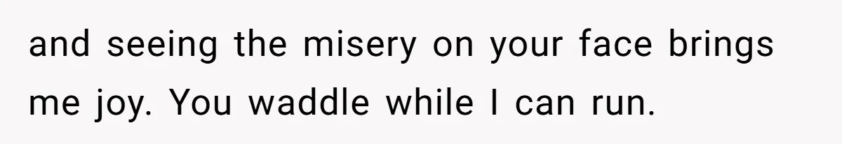 and seeing the misery on your face brings me joy. You waddle while I can run.