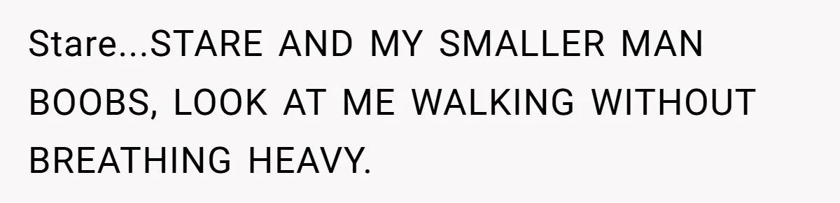 Stare...STARE AND MY SMALLER MAN BOOBS, LOOK AT ME WALKING WITHOUT BREATHING HEAVY.