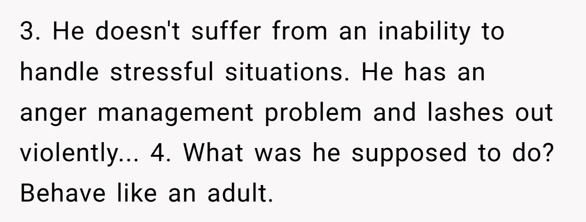 3. He doesn't suffer from an inability to handle stressful situations. He has an anger management problem and lashes out violently... 4. What was he supposed to do? Behave like...