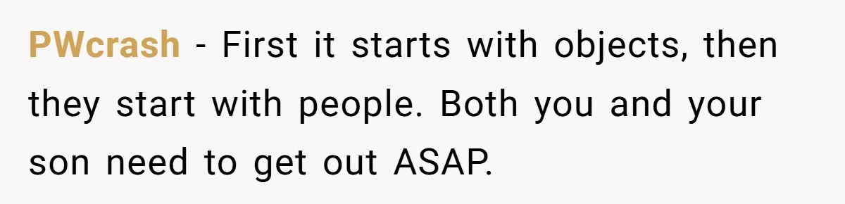 PWcrash - First it starts with objects, then they start with people. Both you and your son need to get out ASAP.