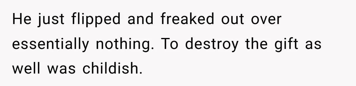 He just flipped and freaked out over essentially nothing. To destroy the gift as well was childish.
