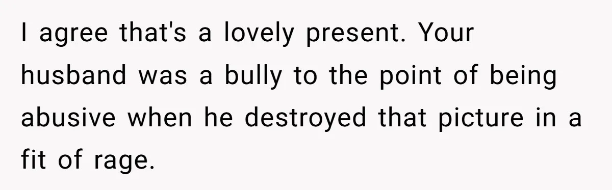 I agree that's a lovely present. Your husband was a bully to the point of being abusive when he destroyed that picture in a fit of rage.