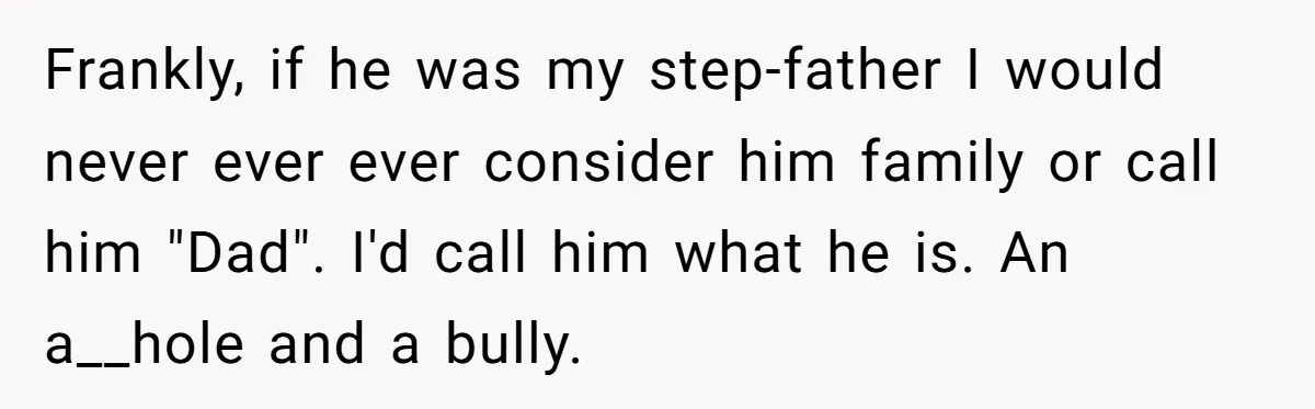 Frankly, if he was my step-father I would never ever ever consider him family or call him "Dad". I'd call him what he is. An a__hole and a bully.