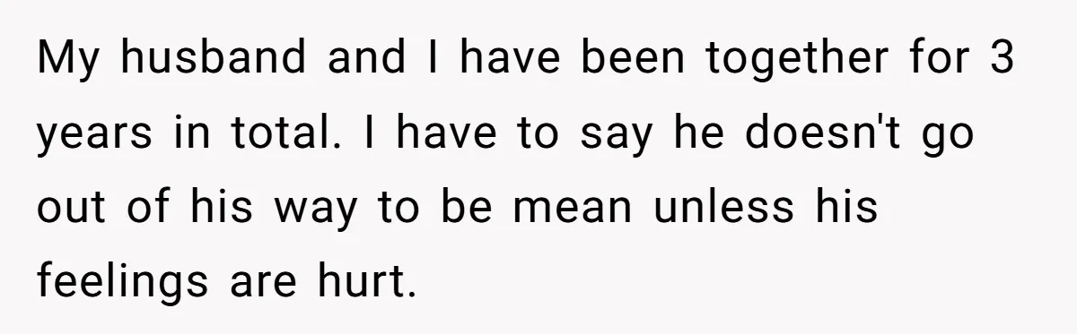 My husband and I have been together for 3 years in total. I have to say he doesn't go out of his way to be mean unless his feelings are...