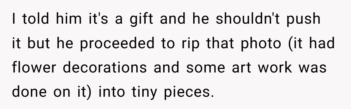 I told him it's a gift and he shouldn't push it but he proceeded to rip that photo (it had flower decorations and some art work was done on it)...