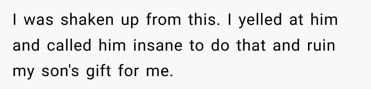 I was shaken up from this. I yelled at him and called him insane to do that and ruin my son's gift for me.