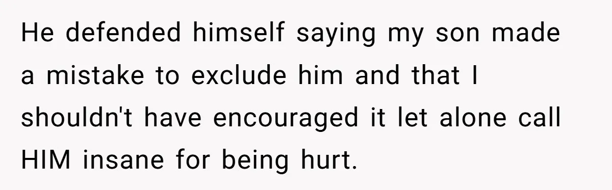 He defended himself saying my son made a mistake to exclude him and that I shouldn't have encouraged it let alone call HIM insane for being hurt.
