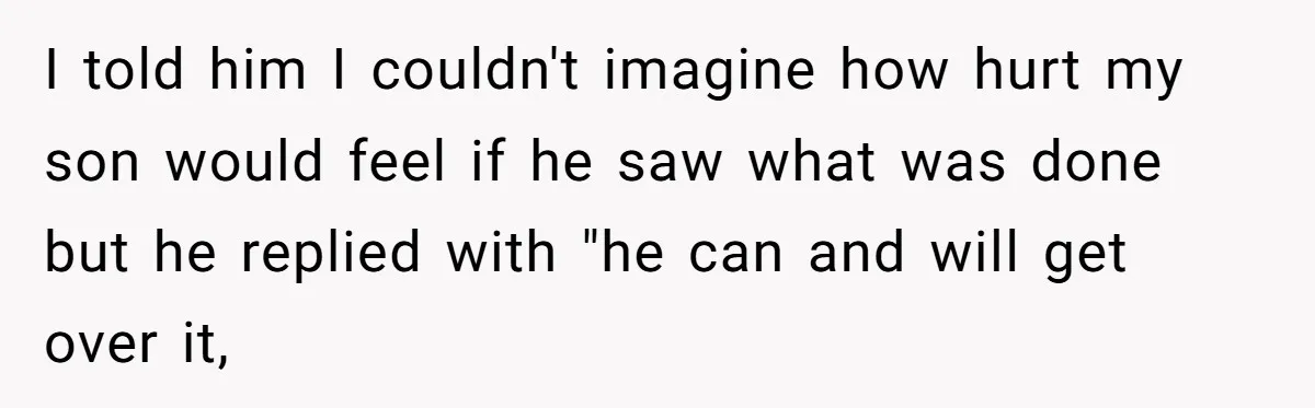 I told him I couldn't imagine how hurt my son would feel if he saw what was done but he replied with "he can and will get over it,