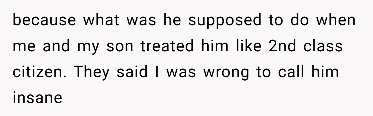 because what was he supposed to do when me and my son treated him like 2nd class citizen. They said I was wrong to call him insane