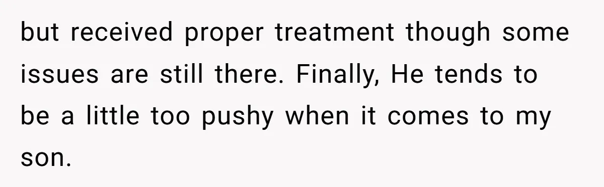 but received proper treatment though some issues are still there. Finally, He tends to be a little too pushy when it comes to my son.