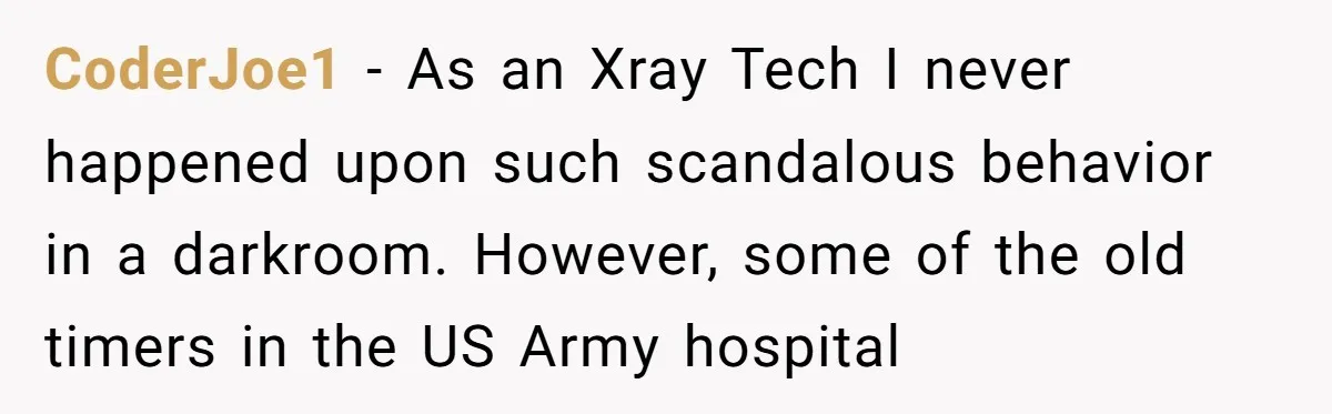 CoderJoe1 - As an Xray Tech I never happened upon such scandalous behavior in a darkroom. However, some of the old timers in the US Army hospital