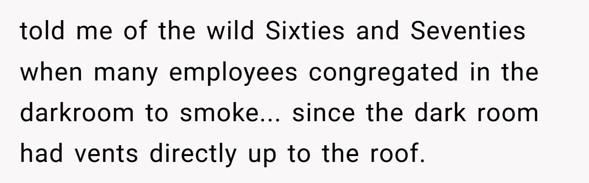 told me of the wild Sixties and Seventies when many employees congregated in the darkroom to smoke... since the dark room had vents directly up to the roof.