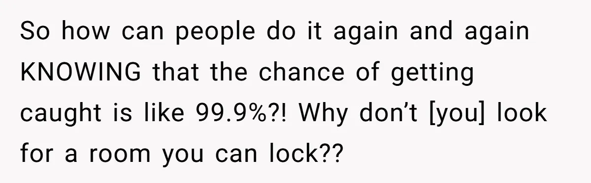So how can people do it again and again KNOWING that the chance of getting caught is like 99.9%?! Why don’t [you] look for a room you can lock??