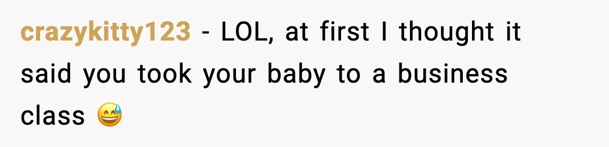 crazykitty123 - LOL, at first I thought it said you took your baby to a business class 😅