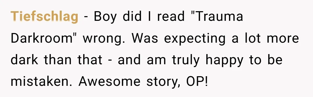 Tiefschlag - Boy did I read "Trauma Darkroom" wrong. Was expecting a lot more dark than that - and am truly happy to be mistaken. Awesome story, OP!