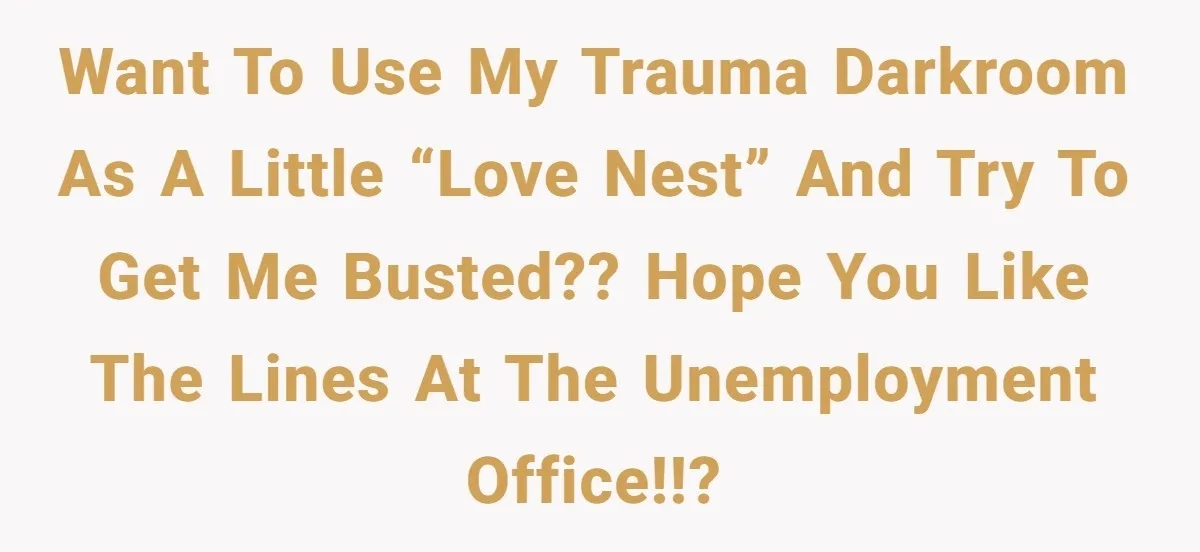 Want to use my trauma darkroom as a little “love nest” and try to get ME busted?? Hope you like the lines at the Unemployment Office!!?