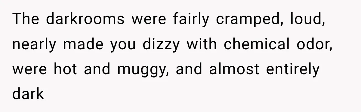 The darkrooms were fairly cramped, loud, nearly made you dizzy with chemical odor, were hot and muggy, and almost entirely dark