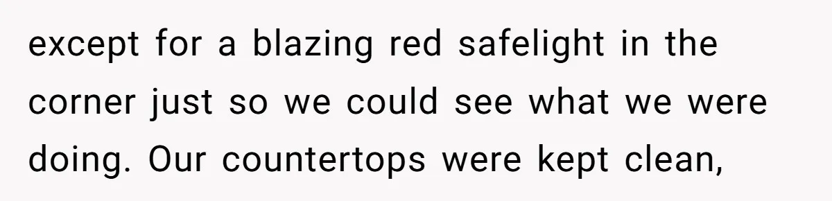 except for a blazing red safelight in the corner just so we could see what we were doing. Our countertops were kept clean,