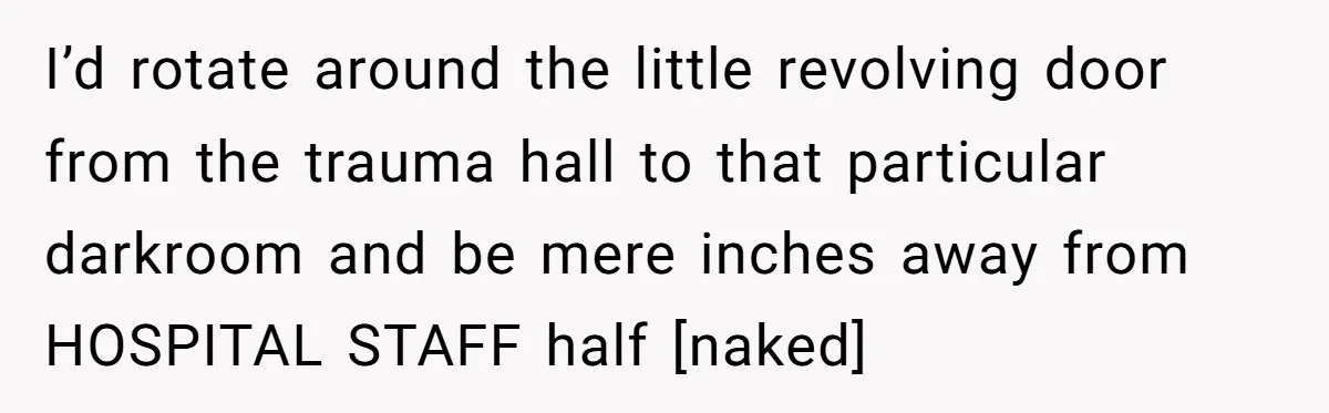 I’d rotate around the little revolving door from the trauma hall to that particular darkroom and be mere inches away from HOSPITAL STAFF half [naked]