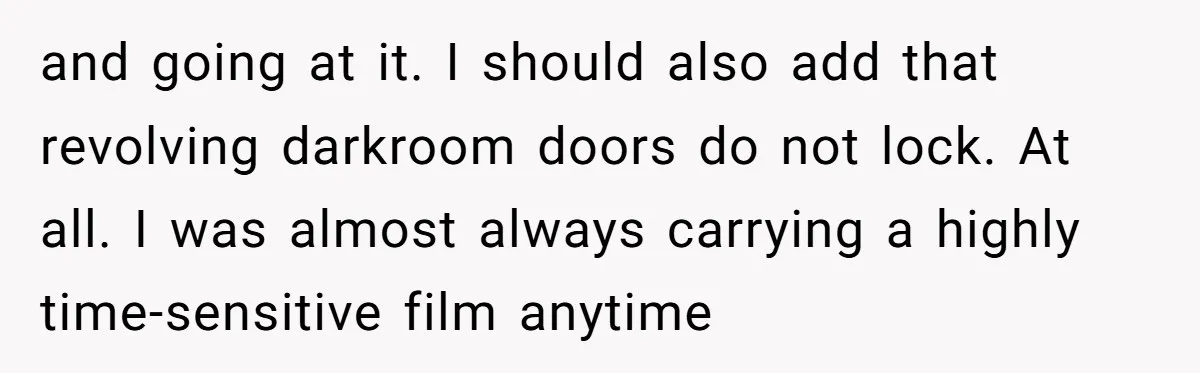 and going at it. I should also add that revolving darkroom doors do not lock. At all. I was almost always carrying a highly time-sensitive film anytime